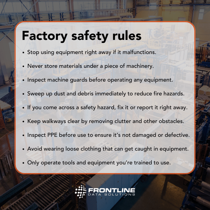 Factory safety rules from Frontline Data Solutions. Stop using equipment right away if it malfunctions. Never store materials under a piece of machinery. Inspect machine guards before operating any equipment. Sweep up dust and debris immediately to reduce fire hazards. If you come across a safety hazard, fix it or report it right away. Keep walkways clear by removing clutter and other obstacles. Inspect PPE before use to ensure it’s not damaged or defective. Avoid wearing loose clothing that can get caught in equipment. Only operate tools and equipment you’re trained to use.
