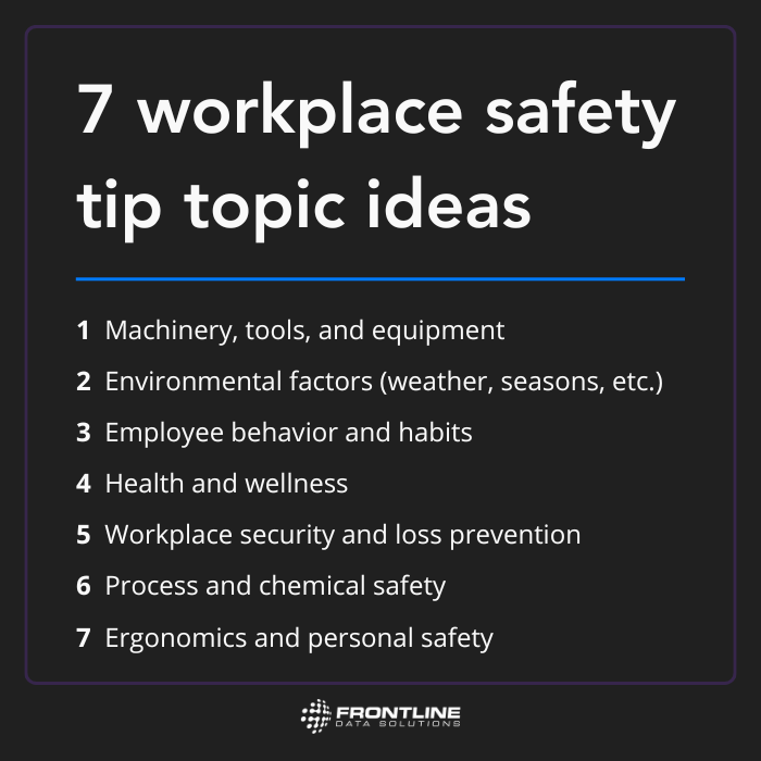 7 workplace safety tip topic ideas from Frontline Data Solutions. Talk about machinery, tools, and equipment, environmental factors, employee behavior and habits, health and wellness, workplace security and loss prevention, process and chemical safety, or ergonomics and personal safety.